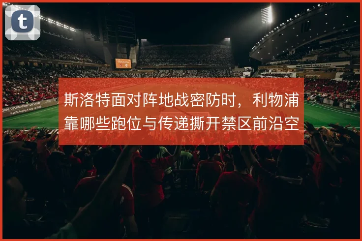 斯洛特面对阵地战密防时,利物浦靠哪些跑位与传递撕开禁区前沿空间