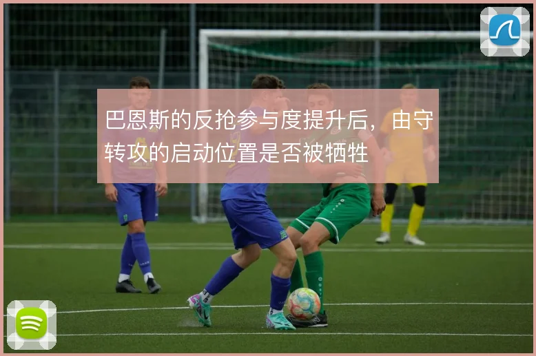 巴恩斯的反抢参与度提升后,由守转攻的启动位置是否被牺牲