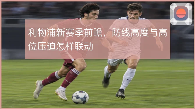 利物浦新赛季前瞻，防线高度与高位压迫怎样联动
