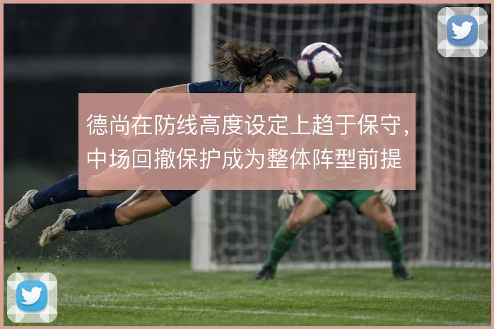 德尚在防线高度设定上趋于保守，中场回撤保护成为整体阵型前提