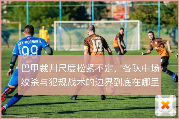巴甲裁判尺度松紧不定，各队中场绞杀与犯规战术的边界到底在哪里