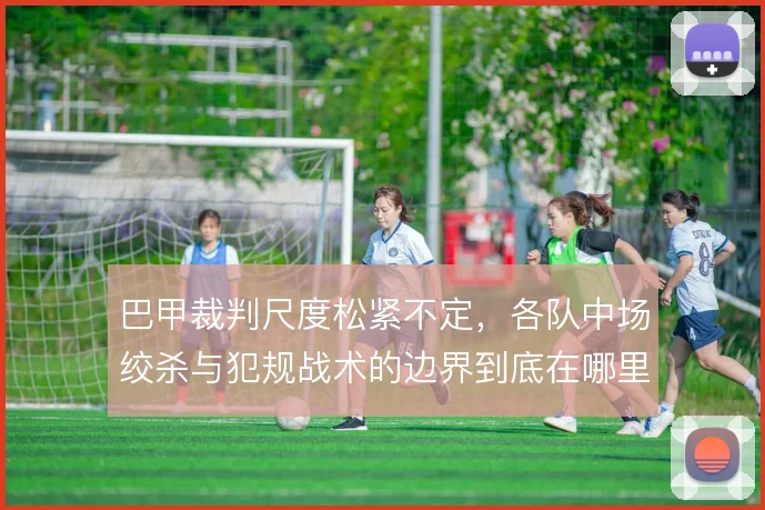巴甲裁判尺度松紧不定，各队中场绞杀与犯规战术的边界到底在哪里