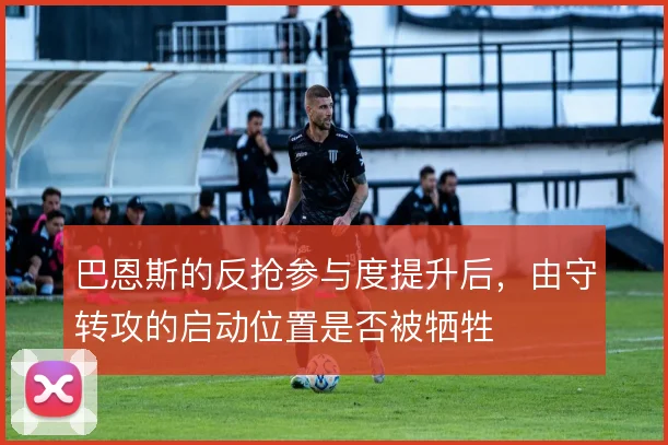 巴恩斯的反抢参与度提升后,由守转攻的启动位置是否被牺牲