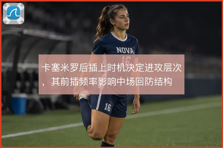 卡塞米罗后插上时机决定进攻层次,其前插频率影响中场回防结构