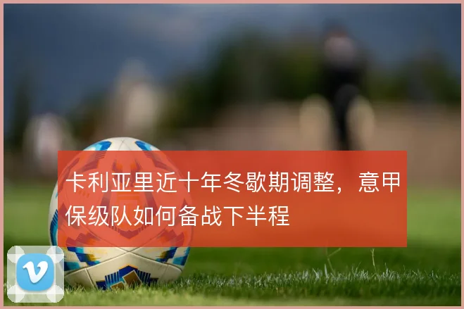 卡利亚里近十年冬歇期调整,意甲保级队如何备战下半程