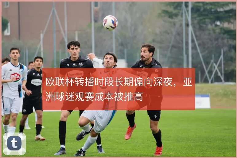 欧联杯转播时段长期偏向深夜,亚洲球迷观赛成本被推高