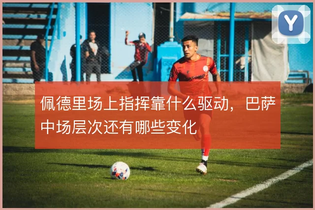 佩德里场上指挥靠什么驱动,巴萨中场层次还有哪些变化