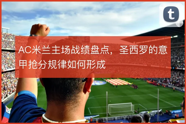AC米兰主场战绩盘点,圣西罗的意甲抢分规律如何形成