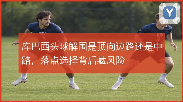 库巴西头球解围是顶向边路还是中路，落点选择背后藏风险